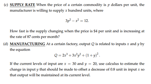 (c) SUPPLY RATE When the price of a certain commodity is p dollars per unit, the
manufacturer is willing to supply x hundred units, where
3p? – x² = 12.
How fast is the supply changing when the price is $4 per unit and is increasing at
the rate of 87 cents per month?
(d) MANUFACTURING At a certain factory, output Q is related to inputs x and y by
the equation
Q = 2r° + 3x*y? + (1+y)².
If the current levels of input are x = 30 and y = 20, use calculus to estimate the
change in input y that should be made to offset a decrease of 0.8 unit in input x so
that output will be maintained at its current level.
