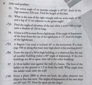 B Solve each problem.
31. The vertex angle of an isosceles riangle is 40°20. Each of the
legs measures 320 mm. Find the length of the base.
32. What is the area of the right triangle with an acute angle of 70
and a leg of 12 cm adjacent to the given angle?
/33. Find the angle of elevation of the sun when a tower 100 m high
casts a shadow of 120 m long.
34. Aboat is 450 m away from a lighthouse. If the angle of depression
of the boat from the top of the lighthouse is 15", find the height
of the lighthouse.
/35. A Baguio City road is inclined 20° to the horizontal. If a man
jogs 500 m along this road, how high above is his starting point?
36. From the top of a 90-m high building, it is observed that the top
of another building makes a 40 angle of depression. If the two
buildings are 60 m apart. how tall is the other building?
37. A 10-m ladder rests against the wall of a house. The foor of the
ladder on the ground is 1.3 m from the wall. What angle does
the ladder make with the wall?
/38. From a plane 2000 m above sca level, the pilot observes two
ships in line due west. The angles of depression of the two ships
are 60" and 70". How far apart are the ships?
