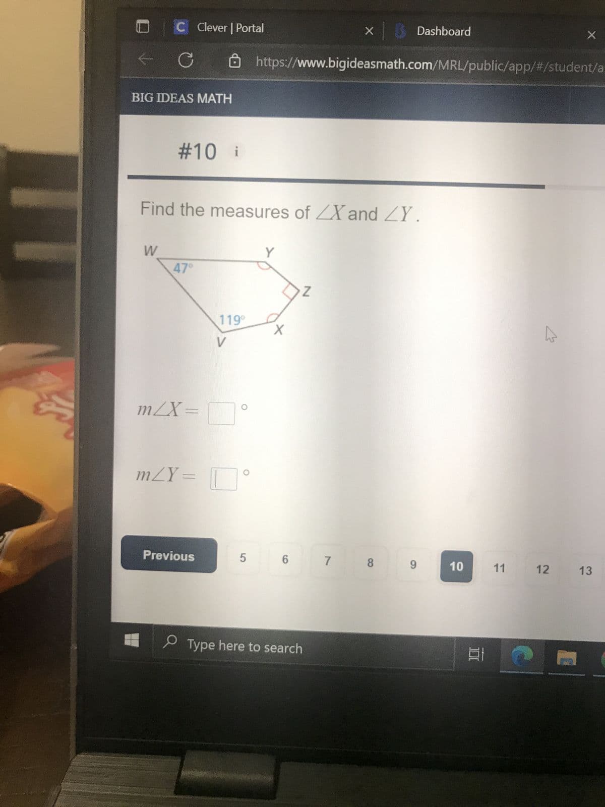 C Clever | Portal
C
BIG IDEAS MATH
W
#10 i
Find the measures of ZX and ZY.
47°
m/X=
119⁰
Previous
V
m/Y= °
5
https://www.bigideasmath.com/MRL/public/app/#/student/a
Y
X
6
Type here to search
× Dashboard
Z
7
8
9
10
100
11
X
C
12 13