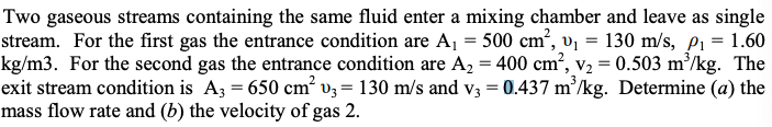 Two gaseous streams containing the same fluid enter a mixing chamber and leave as single
stream. For the first gas the entrance condition are A1 = 500 cm, vj = 130 m/s, pi = 1.60
kg/m3. For the second gas the entrance condition are A2 = 400 cm², v2 = 0.503 m³/kg. The
exit stream condition is A3 = 650 cm' v3 = 130 m/s and v3 = 0.437 m/kg. Determine (a) the
mass flow rate and (b) the velocity of gas 2.
