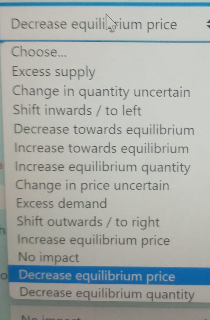 Decrease equilibrium price
Choose...
Excess supply
Change in quantity uncertain
Shift inwards / to left
Decrease towards equilibrium
Increase towards equilibrium
Increase equilibrium quantity
Change in price uncertain
Excess demand
Shift outwards / to right
Increase equilibrium price
No impact
o Decrease equilibrium price
Decrease equilibrium quantity
No in