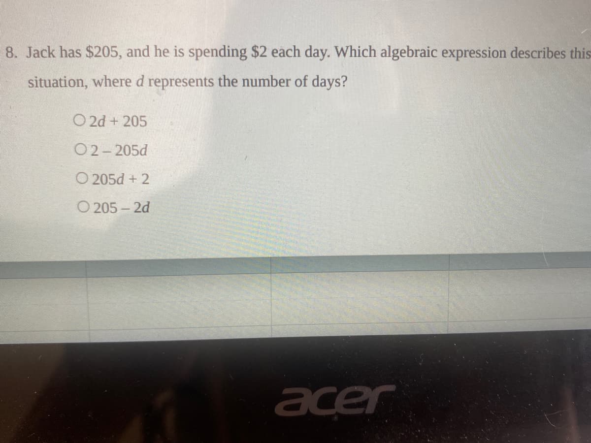 8. Jack has $205, and he is spending $2 each day. Which algebraic expression describes this
situation, where d represents the number of days?
O 2d + 205
O2-205d
O 205d + 2
O 205 – 2d
acer
