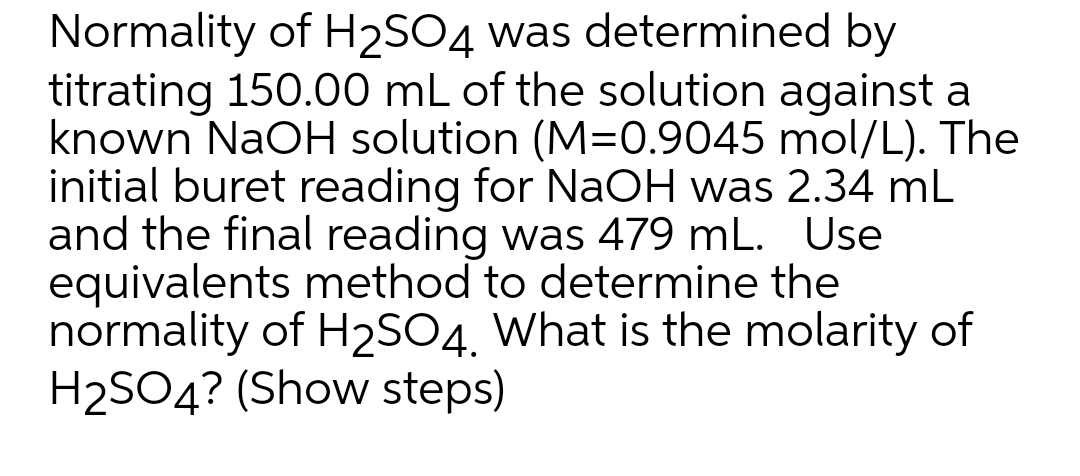 Normality of H2SO4 was determined by
titrating 150.00 mL of the solution against a
known NaOH solution (M=0.9045 mol/L). The
initial buret reading for NaOH was 2.34 mL
and the final reading was 479 mL. Use
equivalents method to determine the
normality of H2SO4, What is the molarity of
H2SO4? (Show steps)
