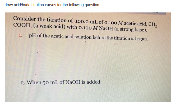 draw acid/bade titration curves for the following question
Consider the titration of 100.0 mL of o.100 M acetic acid, CH,
COOH, (a weak acid) with 0.100 M NaOH (a strong base).
1.
pH of the acetic acid solution before the titration is begun.
2. When 50 mL of NaOH is added:
