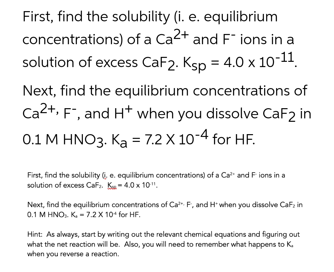 First, find the solubility (i. e. equilibrium
concentrations) of a Ca2+ and F ions in a
solution of excess CaF2. Ksp = 4.0 x 10-11.
%D
Next, find the equilibrium concentrations of
Ca2+, F", and H* when you dissolve CaF2 in
0.1 M HNO3. Ka = 7.2 X 10-4 for HF.
First, find the solubility (į. e. equilibrium concentrations) of a Ca²+ and F ions in a
solution of excess CaF2. Kse = 4.0 x 10-11.
Next, find the equilibrium concentrations of Ca2+. F, and H* when you dissolve CaF2 in
0.1 M HNO3. Ka = 7.2 X 104 for HF.
Hint: As always, start by writing out the relevant chemical equations and figuring out
what the net reaction will be. Also, you will need to remember what happens to Ka
when you reverse a reaction.
