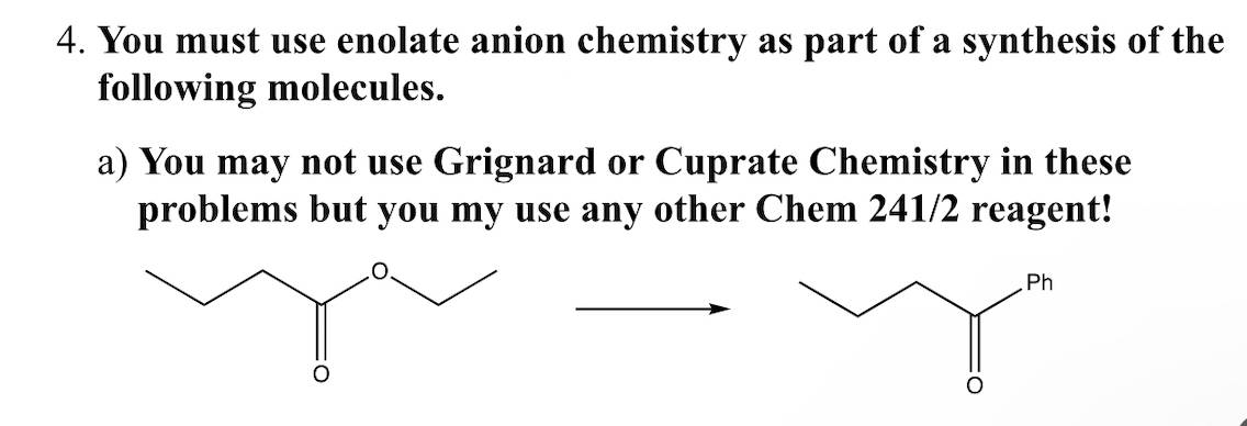 4. You must use enolate anion chemistry as part of a synthesis of the
following molecules.
a) You may not use Grignard or Cuprate Chemistry in these
problems but you my use any other Chem 241/2 reagent!
Ph