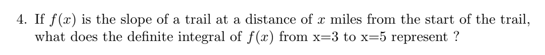 4. If f(x) is the slope of a trail at a distance of x miles from the start of the trail,
what does the definite integral of f(x) from x=3 to x=5 represent ?
