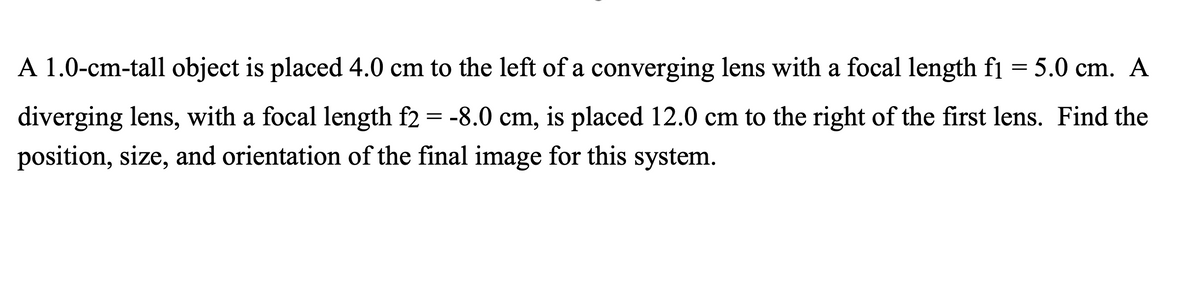 A 1.0-cm-tall object is placed 4.0 cm to the left of a converging lens with a focal length fi = 5.0 cm. A
|D
diverging lens, with a focal length f2 = -8.0 cm, is placed 12.0 cm to the right of the first lens. Find the
position, size, and orientation of the final image for this system.
