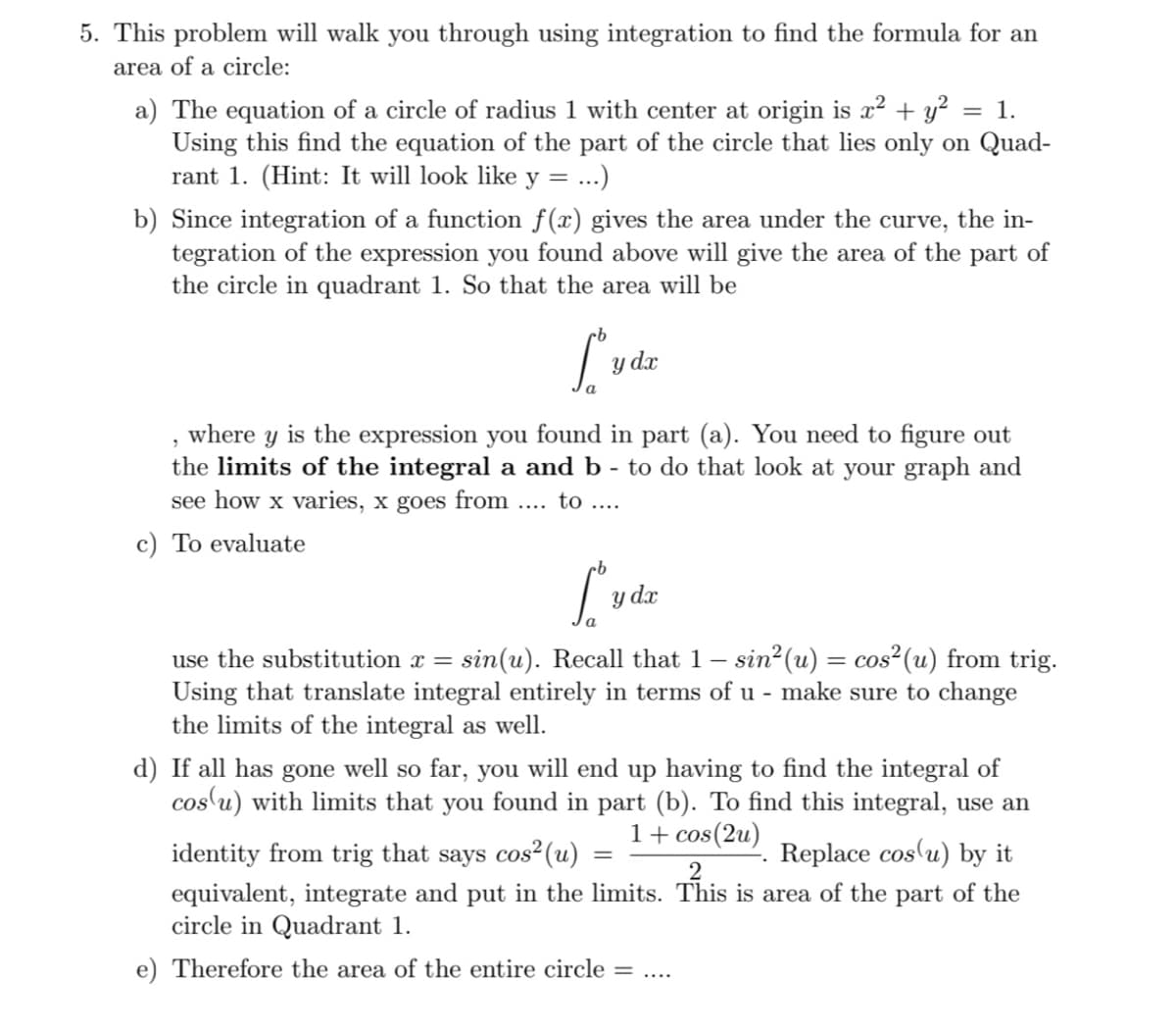 5. This problem will walk you through using integration to find the formula for an
area of a circle:
a) The equation of a circle of radius 1 with center at origin is x² + y² :
Using this find the equation of the part of the circle that lies only on Quad-
rant 1. (Hint: It will look like
= 1.
y
.)
b) Since integration of a function f(x) gives the area under the curve, the in-
tegration of the expression you found above will give the area of the part of
the circle in quadrant 1. So that the area will be
y dx
, where y is the expression you found in part (a). You need to figure out
the limits of the integral a and b - to do that look at your graph and
see how x varies, x goes from .. to ....
c) To evaluate
y dr
use the substitution x = sin(u). Recall that 1– sin2(u) = cos²(u) from trig.
Using that translate integral entirely in terms of u - make sure to change
the limits of the integral as well.
d) If all has gone well so far, you will end up having to find the integral of
cos u) with limits that you found in part (b). To find this integral, use an
1+ cos(2u)
Replace cos'u) by it
identity from trig that says cos²(u)
equivalent, integrate and put in the limits. This is area of the part of the
circle in Quadrant 1.
e) Therefore the area of the entire circle =
