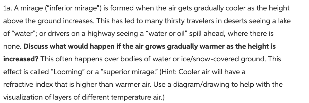 la. A mirage ("inferior mirage") is formed when the air gets gradually cooler as the height
above the ground increases. This has led to many thirsty travelers in deserts seeing a lake
of "water"; or drivers on a highway seeing a "water or oil" spill ahead, where there is
none. Discuss what would happen if the air grows gradually warmer as the height is
increased? This often happens over bodies of water or ice/snow-covered ground. This
effect is called “Looming" or a "“superior mirage." (Hint: Cooler air will have a
refractive index that is higher than warmer air. Use a diagram/drawing to help with the
visualization of layers of different temperature air.)
