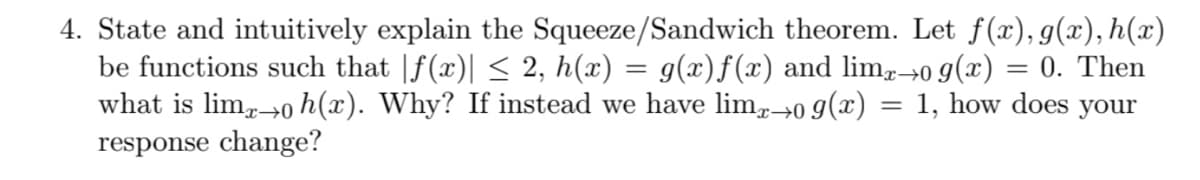 4. State and intuitively explain the Squeeze/Sandwich theorem. Let f(x), g(x), h(x)
be functions such that |f(x)| < 2, h(x) = g(x)f (x) and lim,→0 9(x) = 0. Then
what is lim,0 h(x). Why? If instead we have lim→0 9(x) = 1, how does your
response change?
