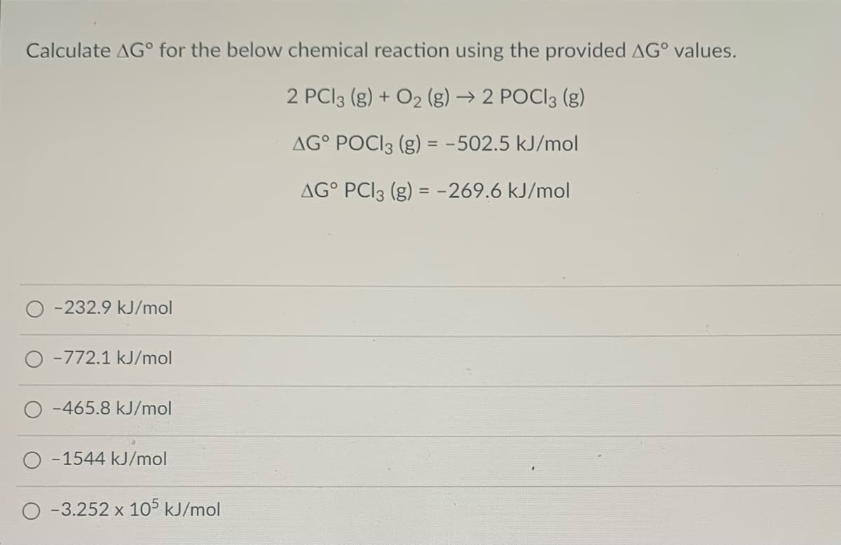 Calculate AG° for the below chemical reaction using the provided AG° values.
2 PCI3 (g) + O2 (g) → 2 POCI3 (g)
AG° POCI3 (g) = -502.5 kJ/mol
AG° PCI3 (g) = -269.6 kJ/mol
-232.9 kJ/mol
O -772.1 kJ/mol
-465.8 kJ/mol
O -1544 kJ/mol
-3.252 x 105 kJ/mol
