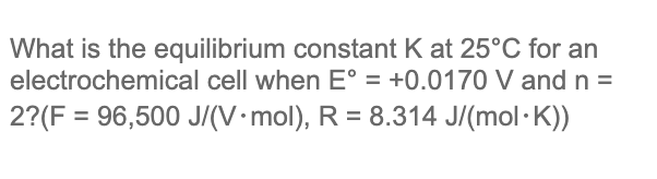 What is the equilibrium constant K at 25°C for an
electrochemical cell when E° = +0.0170 V and n =
2?(F = 96,500 J/(V•mol), R = 8.314 J/(mol·K))
