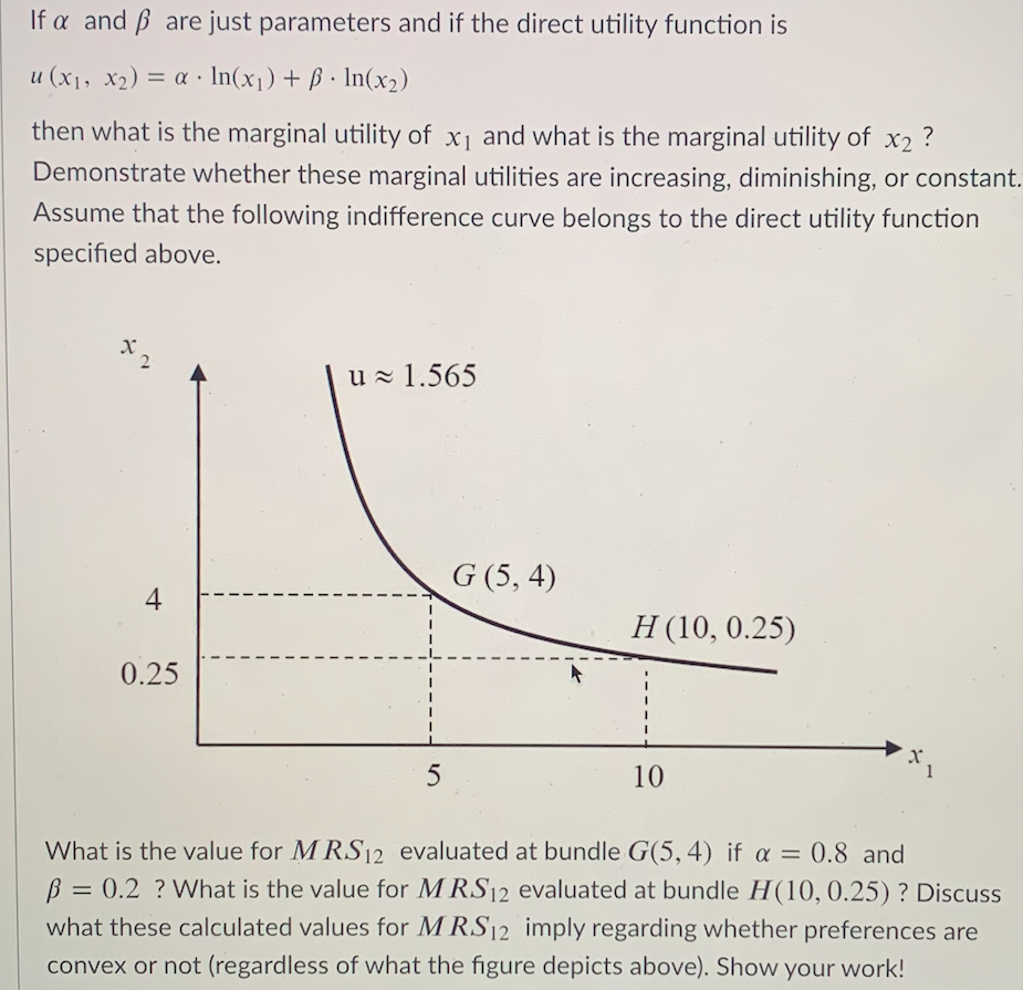 If a and ß are just parameters and if the direct utility function is
u (x1, X2) = a · In(x1) + ß · In(x2)
%3D
then what is the marginal utility of x1 and what is the marginal utility of x2 ?
Demonstrate whether these marginal utilities are increasing, diminishing, or constant.
Assume that the following indifference curve belongs to the direct utility function
specified above.
u - 1.565
G (5, 4)
4
Н (10, 0.25)
0.25
5
10
1
What is the value for M RS12 evaluated at bundle G(5,4) if a = 0.8 and
B = 0.2 ? What is the value for M RS12 evaluated at bundle H(10, 0.25) ? Discuss
what these calculated values for M RS12 imply regarding whether preferences are
convex or not (regardless of what the figure depicts above). Show your work!
