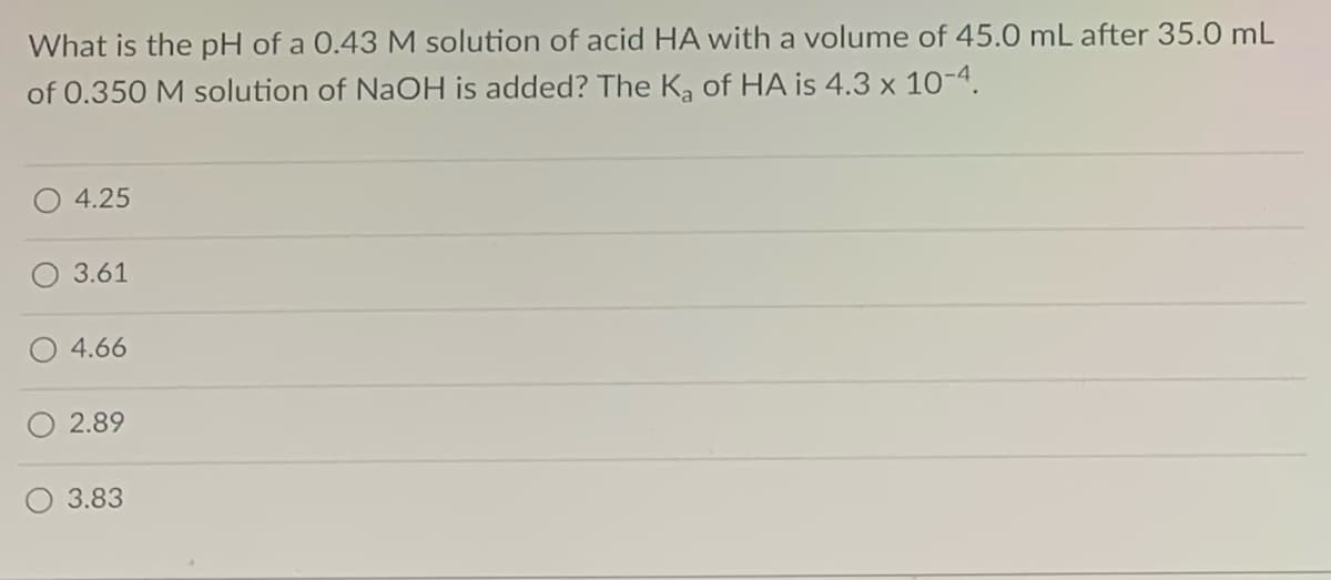 What is the pH of a 0.43 M solution of acid HA with a volume of 45.0 mL after 35.0 mL
of 0.350 M solution of NaOH is added? The K, of HA is 4.3 x 10-4.
4.25
3.61
O 4.66
2.89
3.83
