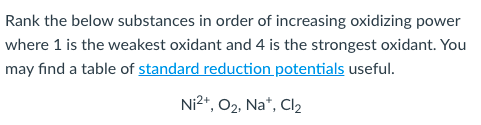 Rank the below substances in order of increasing oxidizing power
where 1 is the weakest oxidant and 4 is the strongest oxidant. You
may find a table of standard reduction potentials useful.
Ni2+, 02, Na*, Cl2
