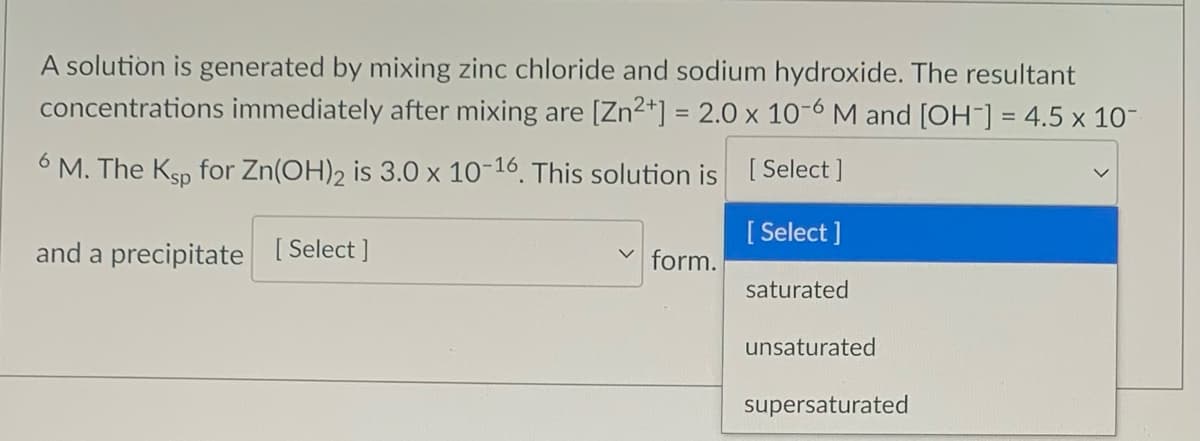 A solution is generated by mixing zinc chloride and sodium hydroxide. The resultant
concentrations immediately after mixing are [Zn2*] = 2.0 x 10-6 M and [OH-] = 4.5 x 10-
6 M. The Ksp for Zn(OH)2 is 3.0 × 10-16, This solution is [Select ]
[ Select ]
and a precipitate [ Select ]
form.
saturated
unsaturated
supersaturated
