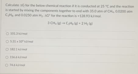 Calculate AG for the below chemical reaction if it is conducted at 25 °C and the reaction
is started by mixing the components together to end with 35.0 atm of CH4. O.0200 atm
CH, and 0.0250 atm H2. AG° for the reaction is +128.93 kJ/mol.
3 CH4 (g) → C3Hg (g) + 2 H2 (g)
O 101.3 kJ/mol
O 5.31 x 10 kJ/mol
O 182.1 kJ/mol
O 156.6 kJ/mol
O 74.6 kJ/mol
