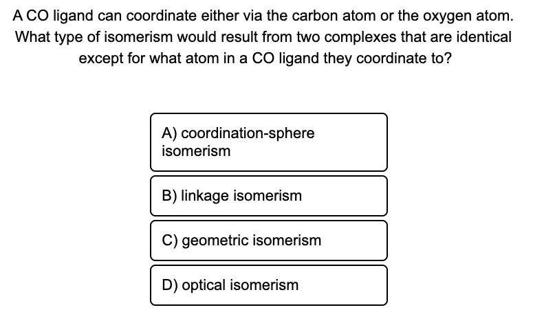 A CO ligand can coordinate either via the carbon atom or the oxygen atom.
What type of isomerism would result from two complexes that are identical
except for what atom in a CO ligand they coordinate to?
A) coordination-sphere
isomerism
B) linkage isomerism
C) geometric isomerism
D) optical isomerism
