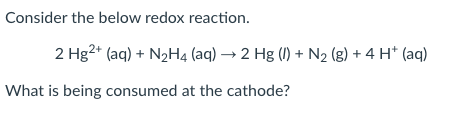 Consider the below redox reaction.
2 Hg2+ (aq) + N2H4 (aq) → 2 Hg (I) + N2 (g) + 4 H* (aq)
What is being consumed at the cathode?
