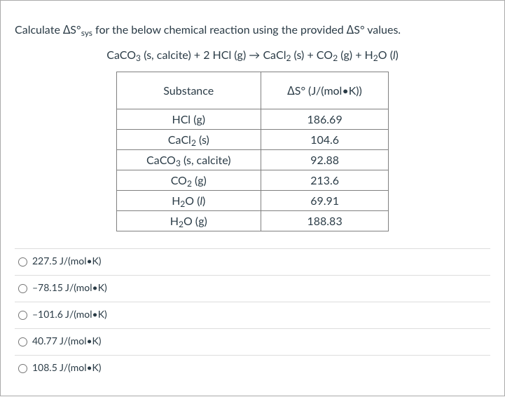 Calculate AS°sys for the below chemical reaction using the provided AS° values.
CaCO3 (s, calcite) + 2 HCI (g) → CaCl2 (s) + CO2 (g) + H2O (1)
Substance
AS° (J/(mol•K))
HCI (g)
186.69
CaCl2 (s)
104.6
CaCO3 (s, calcite)
92.88
CO2 (g)
213.6
H2O (1)
69.91
H20 (g)
188.83
227.5 J/(mol•K)
-78.15 J/(mol•K)
-101.6 J/(mol•K)
40.77 J/(mol•K)
108.5 J/(mol•K)
