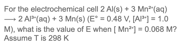 For the electrochemical cell 2 AI(s) + 3 Mn²*(aq)
→ 2 AlS*(aq) + 3 Mn(s) (E° = 0.48 V, [AI³*] = 1.0
M), what is the value of E when [ Mn2*] = 0.068 M?
Assume T is 298 K
