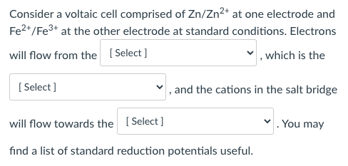 Consider a voltaic cell comprised of Zn/Zn2+ at one electrode and
Fe2*/Fe3+ at the other electrode at standard conditions. Electrons
will flow from the [ Select ]
, which is the
[ Select ]
, and the cations in the salt bridge
will flow towards the [Select ]
. You may
find a list of standard reduction potentials useful.
