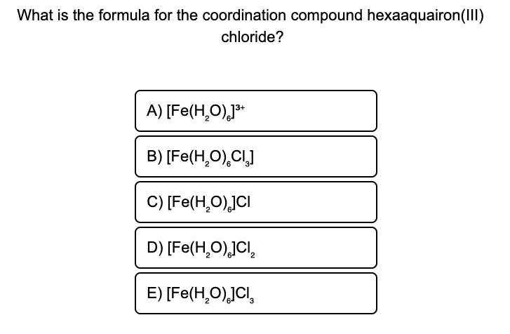 What is the formula for the coordination compound hexaaquairon(III)
chloride?
A) [Fe(H,O),J**
B) [Fe(Н,О), СL]
C) [Fe(H,O),]CI
D) [Fe(H,O)JCI,
E) [Fe(H,O),JCI,
