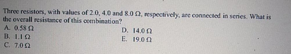 Three resistors, with values of 2.0, 4.0 and 8.0 2, respectively, are connected in series. What is
the overall resistance of this combination?
A. 0.58 2
D. 14.0 2
E. 19.0 2
B. 1.12
C. 7.0 2
