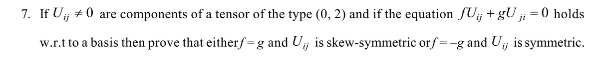 7. If Uj + 0 are components of a tensor of the type (0, 2) and if the equation fU¡j +gU ji
= 0 holds
w.r.t to a basis then prove that eitherf=g and Uj is skew-symmetric orf=-g and Uij is symmetric.
