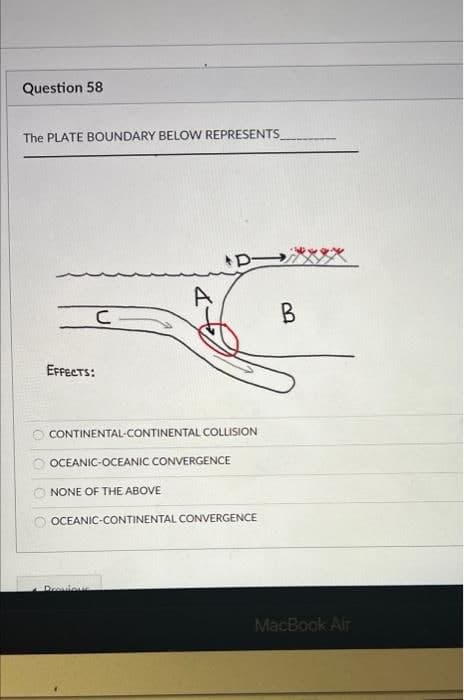 Question 58
The PLATE BOUNDARY BELOW REPRESENTS
B
EFPECTS:
CONTINENTAL-CONTINENTAL COLLISION
OCEANIC-OCEANIC CONVERGENCE
NONE OF THE ABOVE
OCEANIC-CONTINENTAL CONVERGENCE
Drovious
MacBook Air
