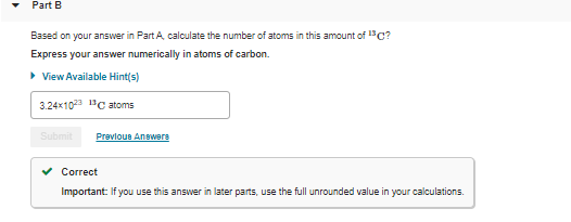 Part B
Based on your answer in Part A, calculate the number of atoms in this amount of 13C?
Express your answer numerically in atoms of carbon.
• View Available Hint(s)
3.24x10 1"C atoms
Submit
Prevlous Anewere
v Correct
Important: If you use this answer in later parts, use the full unrounded value in your calculations.
