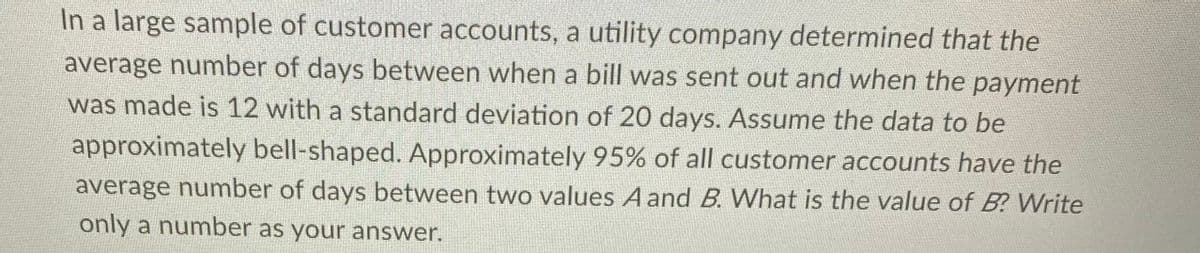 In a large sample of customer accounts, a utility company determined that the
average number of days between when a bill was sent out and when the payment
was made is 12 with a standard deviation of 20 days. Assume the data to be
approximately bell-shaped. Approximately 95% of all customer accounts have the
average number of days between two values A and B. What is the value of B? Write
only a number as your answer.
