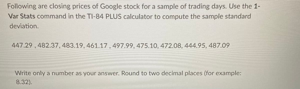 Following are closing prices of Google stock for a sample of trading days. Use the 1-
Var Stats command in the TI-84 PLUS calculator to compute the sample standard
deviation.
447.29 , 482.37, 483.19, 461.17 , 497.99, 475.10, 472.08, 444.95, 487.09
Write only a number as your answer. Round to two decimal places (for example:
8.32).

