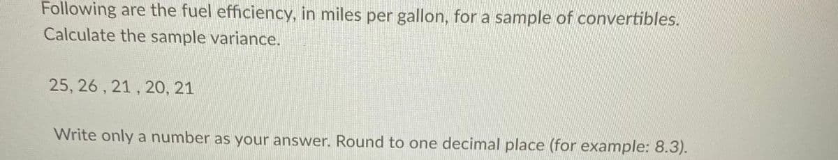 Following are the fuel efficiency, in miles per gallon, for a sample of convertibles.
Calculate the sample variance.
25, 26 , 21 , 20, 21
Write only a number as your answer. Round to one decimal place (for example: 8.3).
