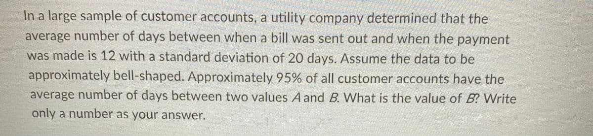 In a large sample of customer accounts, a utility company determined that the
average number of days between when a bill was sent out and when the payment
was made is 12 with a standard deviation of 20 days. Assume the data to be
approximately bell-shaped. Approximately 95% of all customer accounts have the
average number of days between two values A and B. What is the value of B? Write
only a number as your answer.
