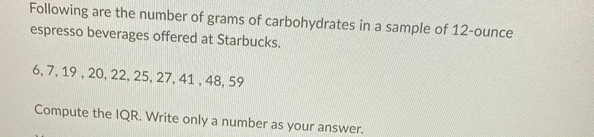 Following are the number of grams of carbohydrates in a sample of 12-ounce
espresso beverages offered at Starbucks.
6, 7, 19 , 20, 22, 25, 27, 41, 48, 59
Compute the IQR. Write only a number as your answer.
