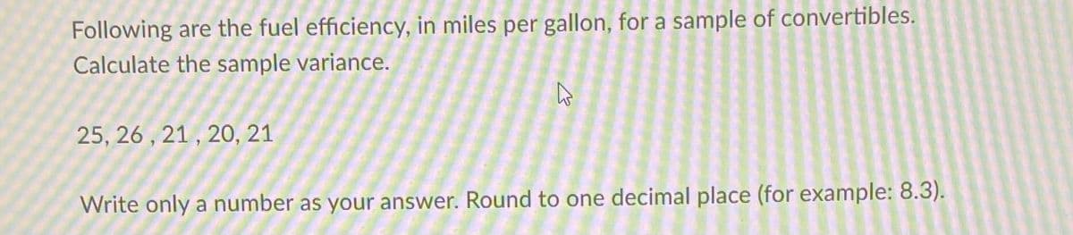 Following are the fuel efficiency, in miles per gallon, for a sample of convertibles.
Calculate the sample variance.
25, 26 , 21 , 20O, 21
Write only a number as your answer. Round to one decimal place (for example: 8.3).
