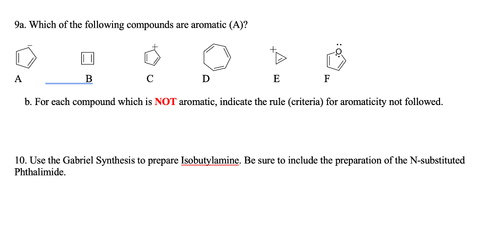 9a. Which of the following compounds are aromatic (A)?
A
B
C
D
E
F
b. For each compound which is NOT aromatic, indicate the rule (criteria) for aromaticity not followed.
10. Use the Gabriel Synthesis to prepare Isobutylamine. Be sure to include the preparation of the N-substituted
Phthalimide.
