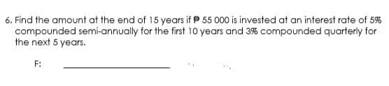 6. Find the amount at the end of 15 years if P 55 000 is invested at an interest rate of 5%
compounded semi-annually for the first 10 years and 3% compounded quarterly for
the next 5 years.
F:
