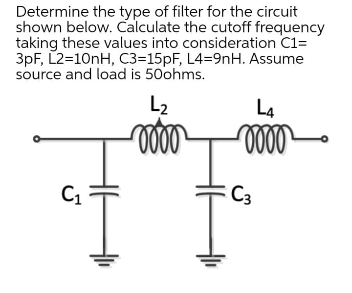 Determine the type of filter for the circuit
shown below. Calculate the cutoff frequency
taking these values into consideration C1=
3pF, L2=10nH, C3=15PF, L4=9nH. Assume
source and load is 50ohms.
L2
L4
C1
C3
