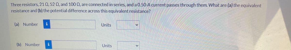 Three resistors, 21 0, 52 Q, and 100 Q, are connected in series, and a 0.50-A current passes through them. What are (a) the equivalent
resistance and (b) the potential difference across this equivalent resistance?
(a) Number
Units
(b) Number
Units
