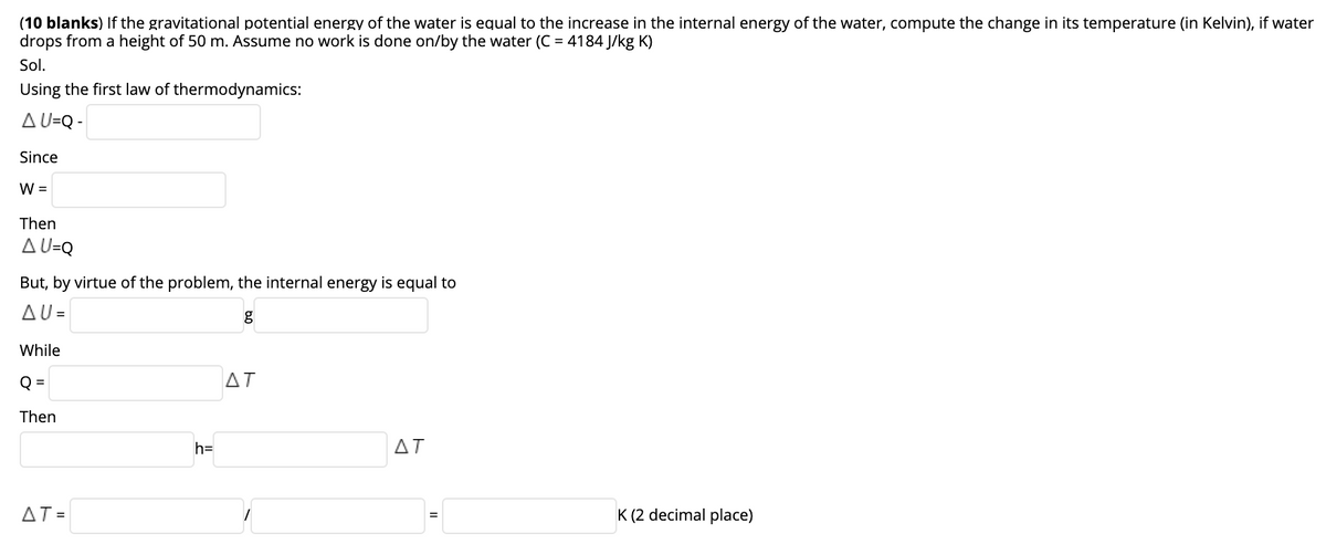(10 blanks) If the gravitational potential energy of the water is equal to the increase in the internal energy of the water, compute the change in its temperature (in Kelvin), if water
drops from a height of 50 m. Assume no work is done on/by the water (C = 4184 J/kg K)
Sol.
Using the first law of thermodynamics:
A U=Q -
Since
W =
Then
A U=Q
But, by virtue of the problem, the internal energy is equal to
AU=
While
Q =
AT
Then
h=
ΔΤ
AT =
K (2 decimal place)
%3D
