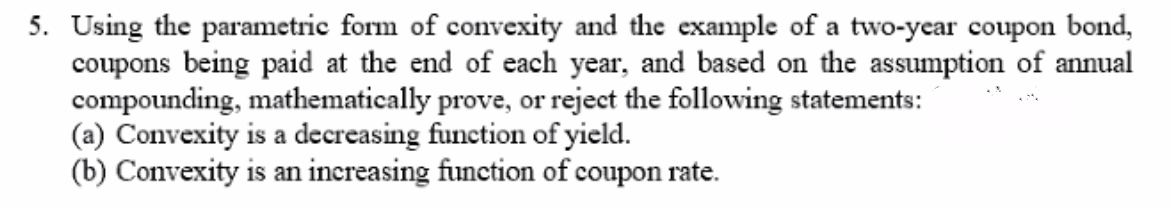 5. Using the parametric form of convexity and the example of a two-year coupon bond,
coupons being paid at the end of each year, and based on the assumption of annual
compounding, mathematically prove, or reject the following statements:
(a) Convexity is a decreasing function of yield.
(b) Convexity is an increasing function of coupon rate.

