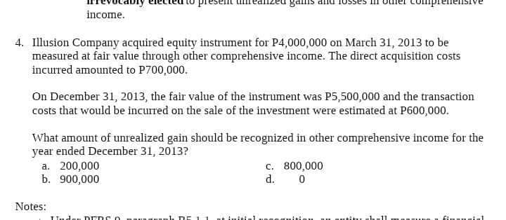 mplene
income.
4. Illusion Company acquired equity instrument for P4,000,000 on March 31, 2013 to be
measured at fair value through other comprehensive income. The direct acquisition costs
incurred amounted to P700,000.
On December 31, 2013, the fair value of the instrument was P5,500,000 and the transaction
costs that would be incurred on the sale of the investment were estimated at P600,000.
What amount of unrealized gain should be recognized in other comprehensive income for the
year ended December 31, 2013?
a. 200,000
b. 900,000
c. 800,000
d.
Notes:
mh DE 11nt initial
Ssauition
au auti u ch-ll
finsucial
