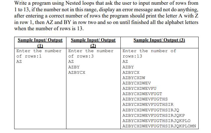 Write a program using Nested loops that ask the user to input number of rows from
1 to 13, if the number not in this range, display an error message and not do anything,
after entering a correct number of rows the program should print the letter A with Z
in row 1, then AZ and BY in row two and so on until finished all the alphabet letters
when the number of rows is 13.
Sample Input/ Output
(1)
Enter the number
of rows:1
Sample Input/ Output
(2)
Sample Input/ Output (3)
Enter the number
Enter the number of
of rows:3
rows:13
AZ
AZ
AZ
AZBY
AZBY
AZBYCX
AZBYCX
AZBYCXDW
AZBYCXDWEV
AZBYCXDWEVFU
AZBYCXDWEVFUGT
AZBYCXDWEVFUGTHS
AZBYCXDWEVFUGTHSIR
AZBYCXDWEVFUGTHSIRJQ
AZBYCXDWEVFUGTHSIRJQKP
AZBYCXDWEVFUGTHSIRJQKPLO
AZBYCXDWEVFUGTHSIRJQKPLOMN
