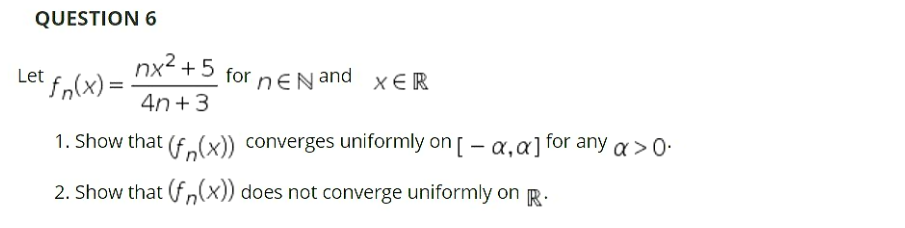 QUESTION 6
nx2 +5 for neN and
Let fn(x) =
4n +3
1. Show that (f.(x)) converges uniformly on [ - a,a] for any a >0.
2. Show that (f„(x)) does not converge uniformly on R.

