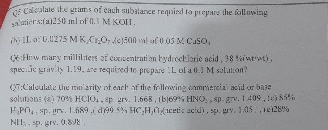 05:Calculate the grams of each substance requied to prepare the following
solutions:(a)250 ml of 0.1 M KOH,
(b) 1L of 0.0275 M K,Cr,O, ,(c)500 ml of 0.05 M CUSO4
Q6:How many milliliters of concentration hydrochloric acid, 38 %(wt/wt),
specific gravity 1.19, are required to prepare 1L of a 0.1 M solution?
Q7:Calculate the molarity of each of the following commercial acid or base
solutions:(a) 70% HCIO4 , sp. grv. 1.668, (b)69% HNO; , sp. grv. 1.409, (c) 85%
H;PO4 , sp. grv. 1.689 ,( d)99.5% HC,H;O2(acetic acid), sp. grv. 1.051, (e)28%
NH3 ,
sp. grv. 0.898 .
