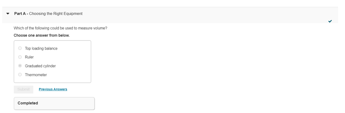 Part A - Choosing the Right Equipment
Which of the following could be used to measure volume?
Choose one answer from below.
O Top loading balance
O Ruler
O Graduated cylinder
O Thermometer
Submit
Previous Answers
Completed
