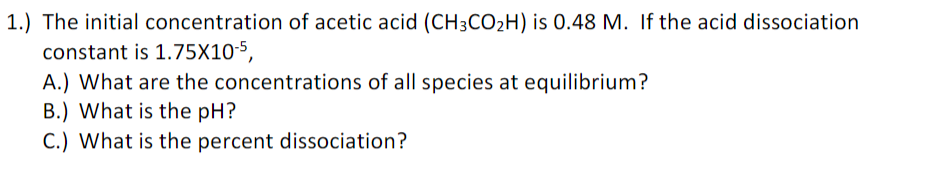1.) The initial concentration of acetic acid (CH3CO2H) is 0.48 M. If the acid dissociation
constant is 1.75X10-5,
A.) What are the concentrations of all species at equilibrium?
B.) What is the pH?
C.) What is the percent dissociation?
